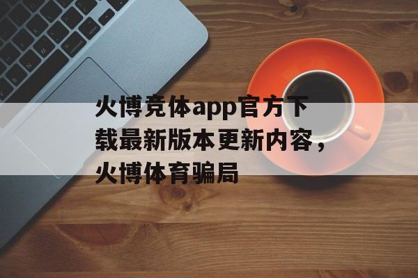 火博竞体app官方下载最新版本更新内容，火博体育骗局