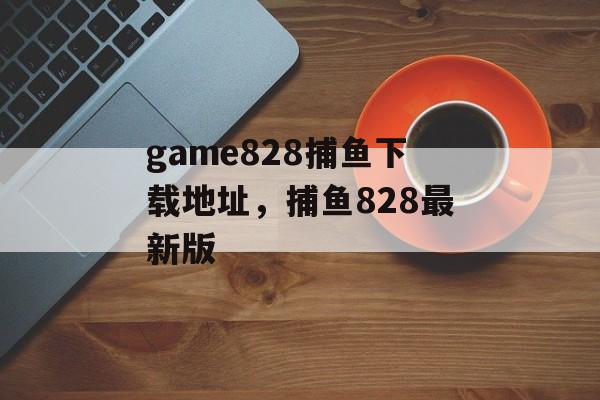 game828捕鱼下载地址，捕鱼828最新版