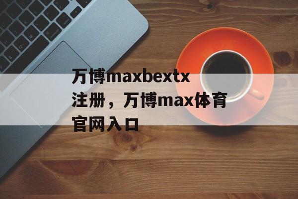 万博maxbextx注册，万博max体育官网入口