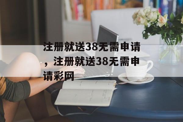 注册就送38无需申请，注册就送38无需申请彩网